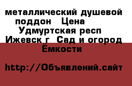 металлический душевой поддон › Цена ­ 500 - Удмуртская респ., Ижевск г. Сад и огород » Ёмкости   